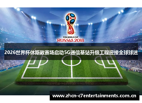 2026世界杯休斯敦赛场启动5G通信基站升级工程迎接全球球迷