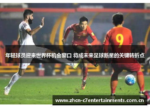 年轻球员迎来世界杯机会窗口 将成未来足球新星的关键转折点